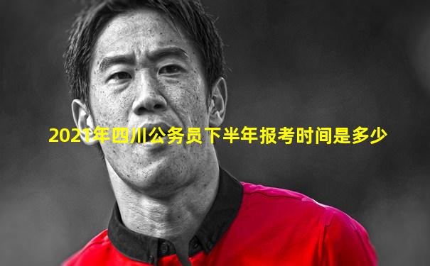 2021年四川公务员下半年报考时间是多少