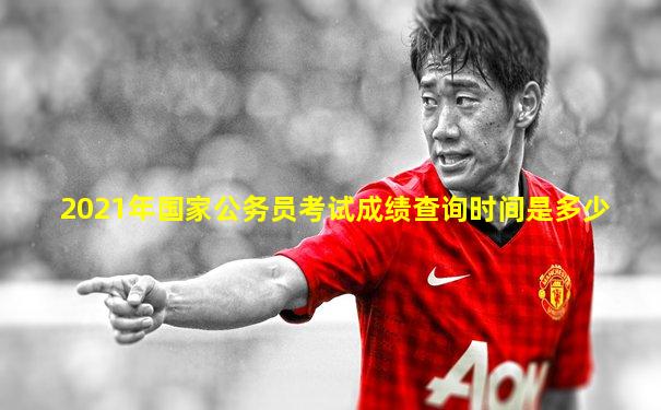 2021年国家公务员考试成绩查询时间是多少