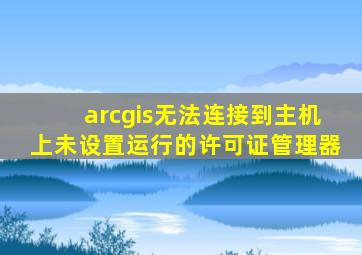 arcgis无法连接到主机上未设置运行的许可证管理器