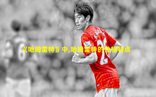 《哈姆雷特》中,哈姆雷特的性格特点
