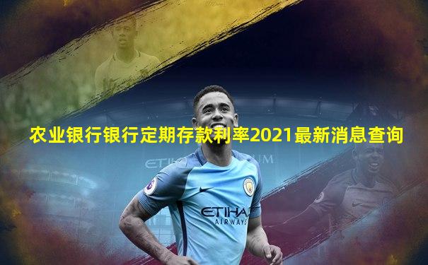 农业银行银行定期存款利率2021最新消息查询