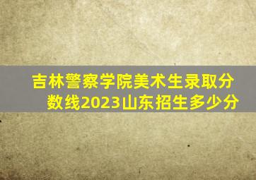 吉林警察学院美术生录取分数线2023山东招生多少分