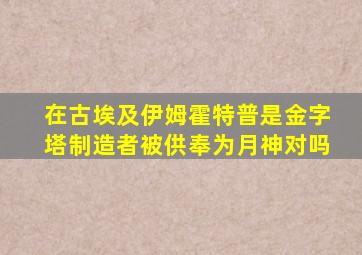 在古埃及伊姆霍特普是金字塔制造者被供奉为月神对吗