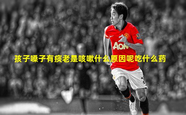 孩子嗓子有痰老是咳嗽什么原因呢吃什么药