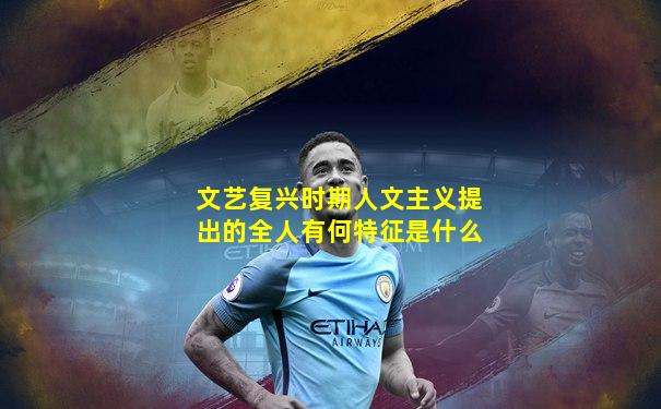 文艺复兴时期人文主义提出的全人有何特征是什么