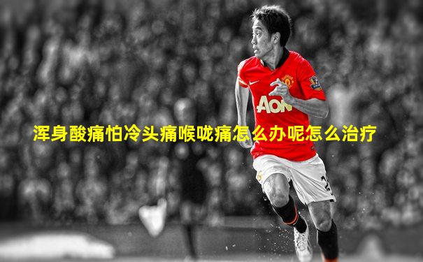 浑身酸痛怕冷头痛喉咙痛怎么办呢怎么治疗