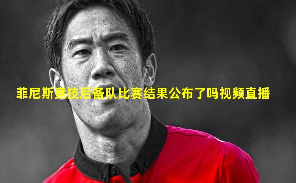 菲尼斯竞技后备队比赛结果公布了吗视频直播