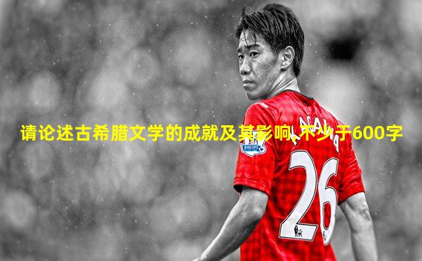 请论述古希腊文学的成就及其影响,不少于600字