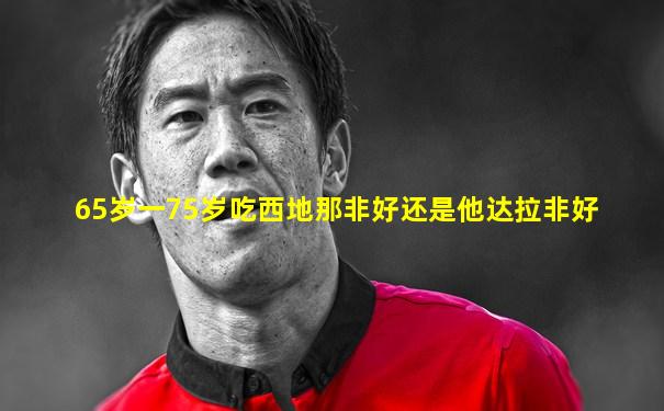 65岁一75岁吃西地那非好还是他达拉非好