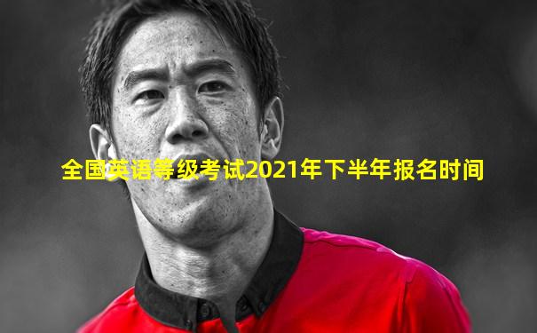 全国英语等级考试2021年下半年报名时间