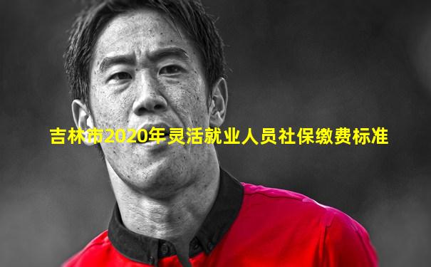 吉林市2020年灵活就业人员社保缴费标准