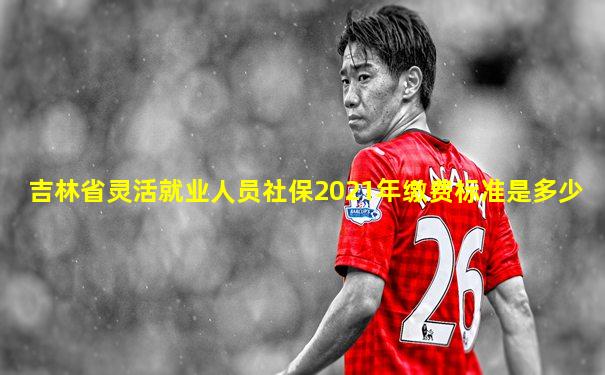 吉林省灵活就业人员社保2021年缴费标准是多少