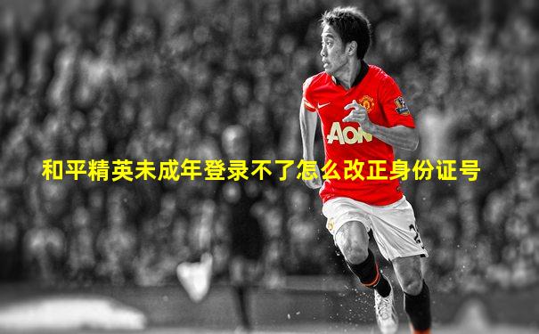 和平精英未成年登录不了怎么改正身份证号