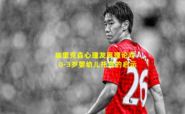 埃里克森心理发展理论对0-3岁婴幼儿托育的启示