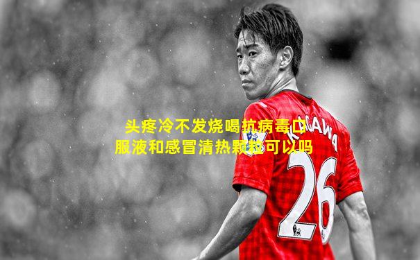 头疼冷不发烧喝抗病毒口服液和感冒清热颗粒可以吗
