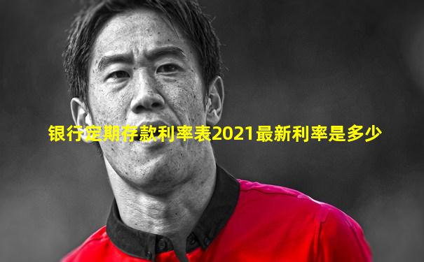 银行定期存款利率表2021最新利率是多少
